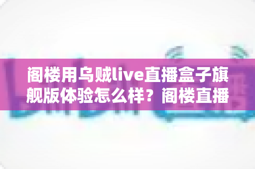 阁楼用乌贼live直播盒子旗舰版体验怎么样？阁楼直播间深度实测与真实上手评测