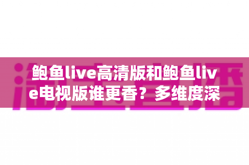 鲍鱼live高清版和鲍鱼live电视版谁更香?多维度深度对比帮你选对版本 鲍鱼live高清版和鲍鱼live电视版谁更香?多维度深度对比帮你选对版本