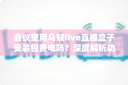 会议室用乌贼live直播盒子安装包费电吗？深度解析功耗真相、电费成本与实用省电指南
