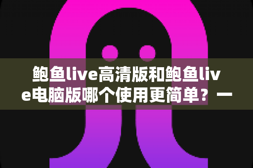 鲍鱼live高清版和鲍鱼live电脑版哪个使用更简单?一站式深度对比帮你轻松选出最适合的版本 鲍鱼live高清版和鲍鱼live电脑版哪个使用更简单?一站式深度对比帮你轻松选出最适合的版本