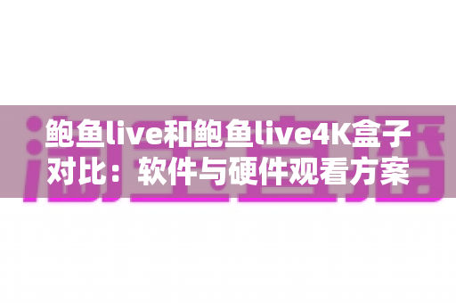 鲍鱼live和鲍鱼live4K盒子对比：软件与硬件观看方案全方位解析与选购指南