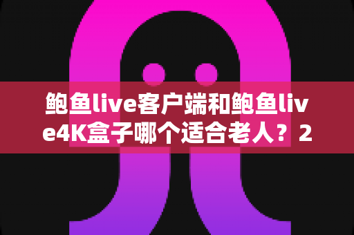 鲍鱼live客户端和鲍鱼live4K盒子哪个适合老人?2025最新选购指南与深度对比分析 鲍鱼live客户端和鲍鱼live4K盒子哪个适合老人?2025最新选购指南与深度对比分析
