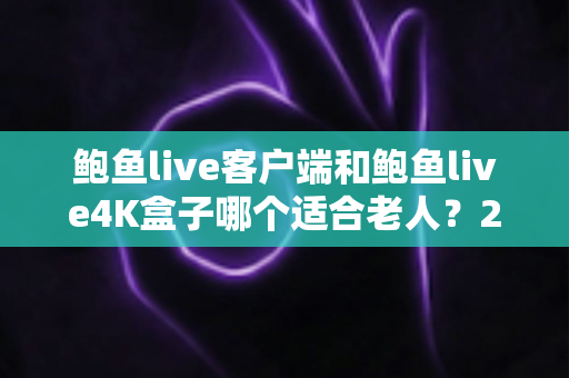 鲍鱼live客户端和鲍鱼live4K盒子哪个适合老人？2025最新选购指南与深度对比分析