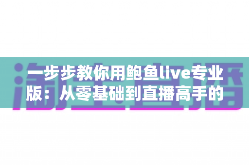 一步步教你用鲍鱼live专业版:从零基础到直播高手的全流程实战指南 一步步教你用鲍鱼live专业版:从零基础到直播高手的全流程实战指南