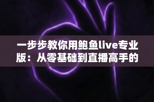 一步步教你用鲍鱼live专业版:从零基础到直播高手的全流程实战指南 一步步教你用鲍鱼live专业版:从零基础到直播高手的全流程实战指南