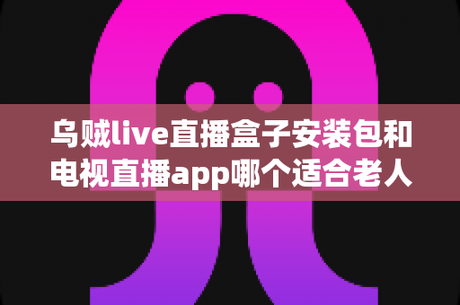 乌贼live直播盒子安装包和电视直播app哪个适合老人?全面对比帮您为长辈选对观看方案 乌贼live直播盒子安装包和电视直播app哪个适合老人?全面对比帮您为长辈选对观看方案