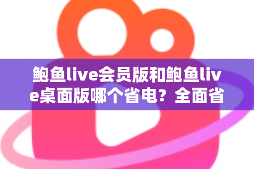 鲍鱼live会员版和鲍鱼live桌面版哪个省电？全面省电对比与选购指南