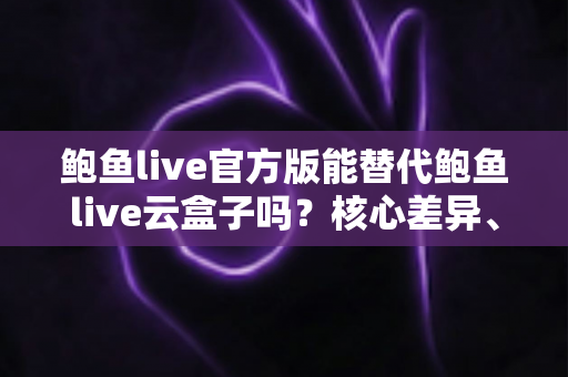 鲍鱼live官方版能替代鲍鱼live云盒子吗？核心差异、适用场景与选择建议一次讲清