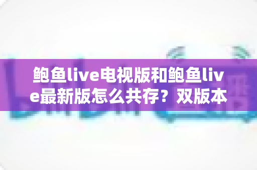 鲍鱼live电视版和鲍鱼live最新版怎么共存?双版本安装与使用全攻略 鲍鱼live电视版和鲍鱼live最新版怎么共存?双版本安装与使用全攻略