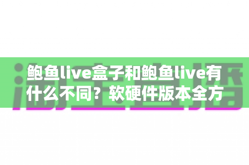 鲍鱼live盒子和鲍鱼live有什么不同？软硬件版本全方位对比与选购指南