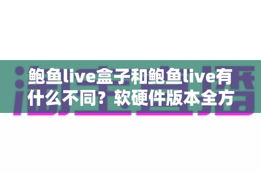 鲍鱼live盒子和鲍鱼live有什么不同？软硬件版本全方位对比与选购指南