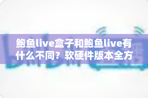 鲍鱼live盒子和鲍鱼live有什么不同？软硬件版本全方位对比与选购指南
