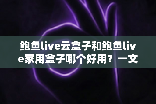 鲍鱼live云盒子和鲍鱼live家用盒子哪个好用？一文读懂两者差异，选对设备不踩坑