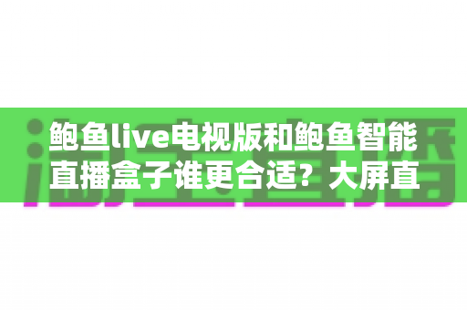 鲍鱼live电视版和鲍鱼智能直播盒子谁更合适？大屏直播观影方案全维度对比与选购指南