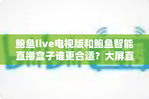 鲍鱼live电视版和鲍鱼智能直播盒子谁更合适？大屏直播观影方案全维度对比与选购指南