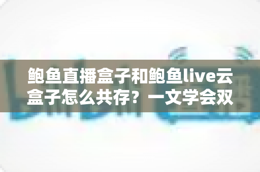 鲍鱼直播盒子和鲍鱼live云盒子怎么共存?一文学会双应用安装、配置与优化全攻略 鲍鱼直播盒子和鲍鱼live云盒子怎么共存?一文学会双应用安装、配置与优化全攻略