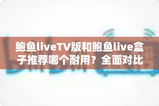 鲍鱼liveTV版和鲍鱼live盒子推荐哪个耐用？全面对比分析与选购建议大公开