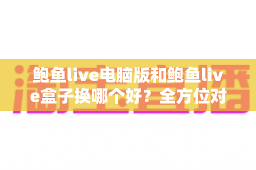 鲍鱼live电脑版和鲍鱼live盒子换哪个好？全方位对比评测帮你找到最佳观看方案