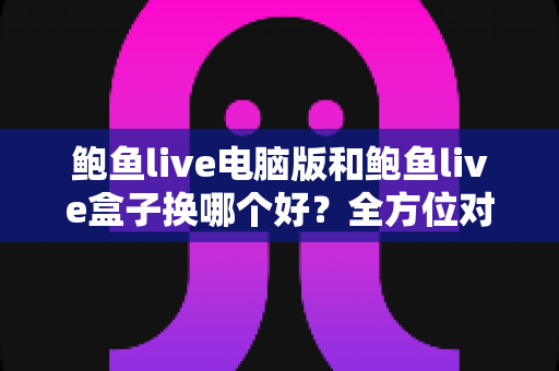 鲍鱼live电脑版和鲍鱼live盒子换哪个好？全方位对比评测帮你找到最佳观看方案