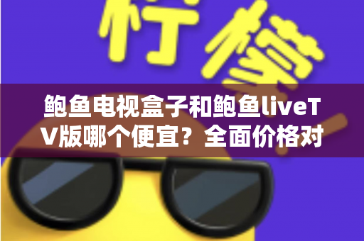 鲍鱼电视盒子和鲍鱼liveTV版哪个便宜？全面价格对比与选购指南助你省心省钱