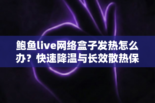 鲍鱼live网络盒子发热怎么办？快速降温与长效散热保养全攻略