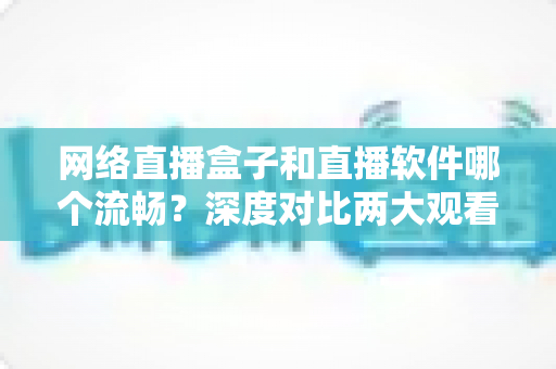 网络直播盒子和直播软件哪个流畅？深度对比两大观看方案的流畅度表现与选购全攻略