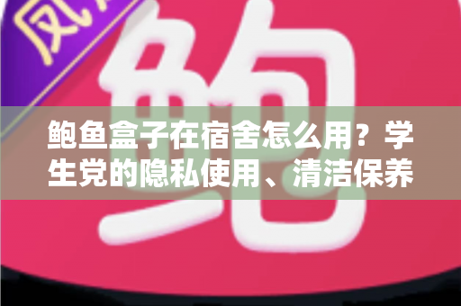 鲍鱼盒子在宿舍怎么用？学生党的隐私使用、清洁保养与礼仪避坑全指南