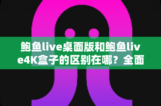 鲍鱼live桌面版和鲍鱼live4K盒子的区别在哪？全面对比解析帮你选对版本