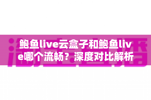 鲍鱼live云盒子和鲍鱼live哪个流畅？深度对比解析与实用选择指南