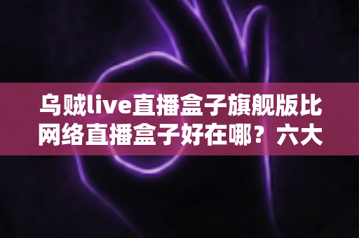 乌贼live直播盒子旗舰版比网络直播盒子好在哪？六大核心优势全面解析