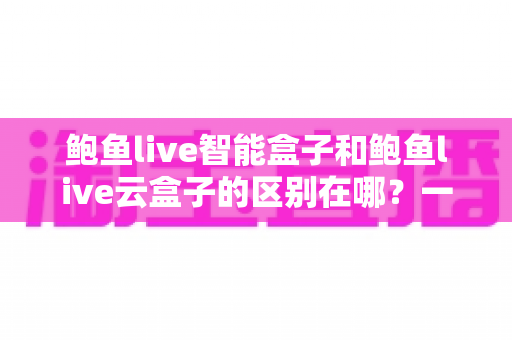鲍鱼live智能盒子和鲍鱼live云盒子的区别在哪？一篇看懂差异的选购指南帮你避坑