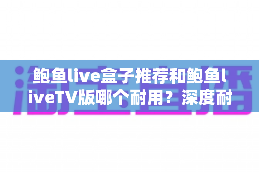 鲍鱼live盒子推荐和鲍鱼liveTV版哪个耐用？深度耐久度对比与避坑选购全指南
