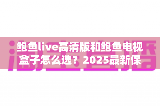 鲍鱼live高清版和鲍鱼电视盒子怎么选？2025最新保姆级选购对比指南，看完这篇不再纠结
