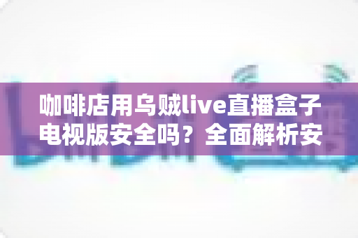 咖啡店用乌贼live直播盒子电视版安全吗?全面解析安全风险与实用建议 咖啡店用乌贼live直播盒子电视版安全吗?全面解析安全风险与实用建议