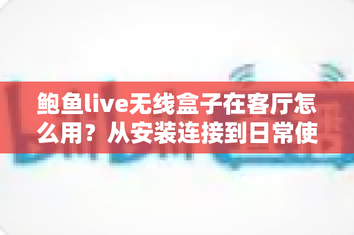 鲍鱼live无线盒子在客厅怎么用？从安装连接到日常使用的完整客厅使用指南