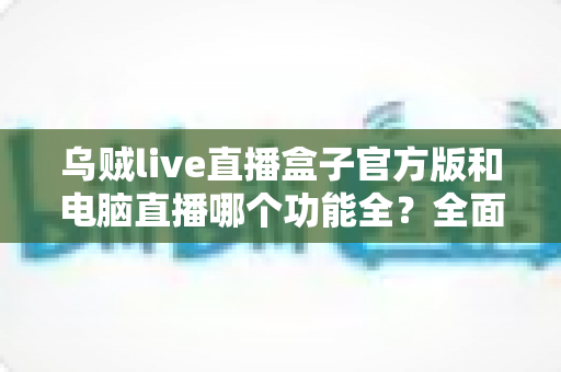 乌贼live直播盒子官方版和电脑直播哪个功能全？全面对比解析助你选对直播工具