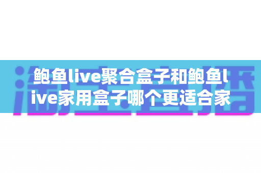 鲍鱼live聚合盒子和鲍鱼live家用盒子哪个更适合家用?——家庭电视盒子深度对比与选购全指南 鲍鱼live聚合盒子和鲍鱼live家用盒子哪个更适合家用?——家庭电视盒子深度对比与选购全指南