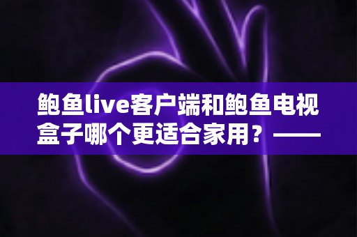 鲍鱼live客户端和鲍鱼电视盒子哪个更适合家用?——家庭观影方案全方位对比与选购指南 鲍鱼live客户端和鲍鱼电视盒子哪个更适合家用?——家庭观影方案全方位对比与选购指南