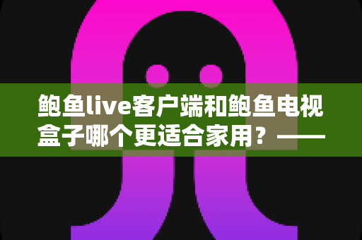 鲍鱼live客户端和鲍鱼电视盒子哪个更适合家用?——家庭观影方案全方位对比与选购指南 鲍鱼live客户端和鲍鱼电视盒子哪个更适合家用?——家庭观影方案全方位对比与选购指南