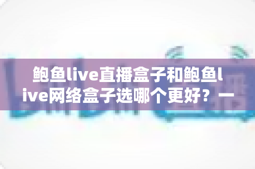 鲍鱼live直播盒子和鲍鱼live网络盒子选哪个更好?一文读懂两者差异,选购不再纠结 鲍鱼live直播盒子和鲍鱼live网络盒子选哪个更好?一文读懂两者差异,选购不再纠结