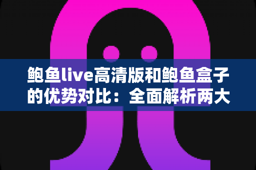 鲍鱼live高清版和鲍鱼盒子的优势对比：全面解析两大观影方案，帮你找到最适合自己的选择