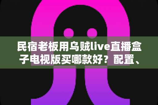 民宿老板用乌贼live直播盒子电视版买哪款好？配置、预算与避坑一次讲清楚