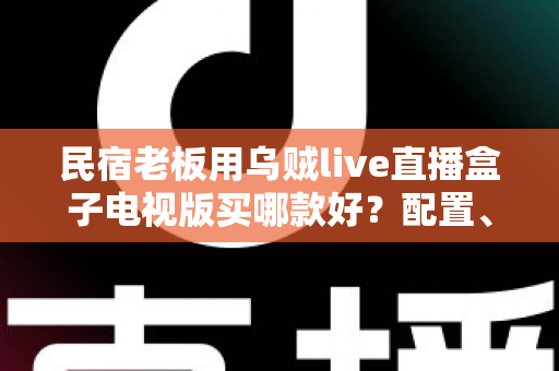 民宿老板用乌贼live直播盒子电视版买哪款好？配置、预算与避坑一次讲清楚