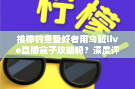 推荐钓鱼爱好者用乌贼live直播盒子攻略吗？深度评测与实用指南全解析