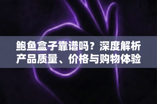 鲍鱼盒子靠谱吗？深度解析产品质量、价格与购物体验，看完再下单不踩坑