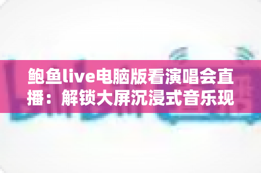 鲍鱼live电脑版看演唱会直播:解锁大屏沉浸式音乐现场体验的完整指南 鲍鱼live电脑版看演唱会直播:解锁大屏沉浸式音乐现场体验的完整指南