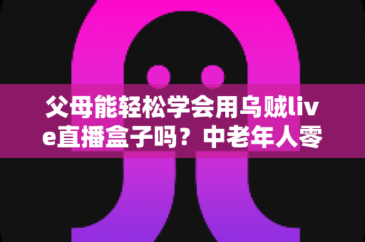 父母能轻松学会用乌贼live直播盒子吗?中老年人零基础上手全攻略 父母能轻松学会用乌贼live直播盒子吗?中老年人零基础上手全攻略