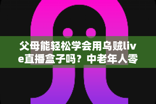 父母能轻松学会用乌贼live直播盒子吗?中老年人零基础上手全攻略 父母能轻松学会用乌贼live直播盒子吗?中老年人零基础上手全攻略