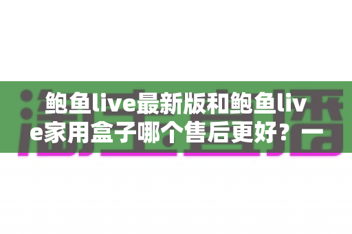 鲍鱼live最新版和鲍鱼live家用盒子哪个售后更好？一篇文章帮你彻底搞懂售后差异