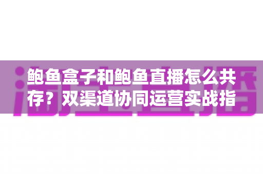 鲍鱼盒子和鲍鱼直播怎么共存？双渠道协同运营实战指南，抢占海鲜电商新红利
